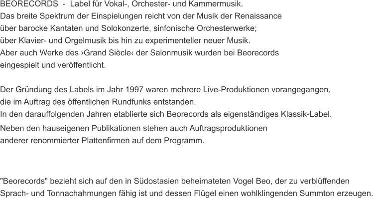 BEORECORDS  -  Label fr Vokal-, Orchester- und Kammermusik. Das breite Spektrum der Einspielungen reicht von der Musik der Renaissance  ber barocke Kantaten und Solokonzerte, sinfonische Orchesterwerke;  ber Klavier- und Orgelmusik bis hin zu experimenteller neuer Musik.  Aber auch Werke des Grand Sicle der Salonmusik wurden bei Beorecords  eingespielt und verffentlicht.  Der Grndung des Labels im Jahr 1997 waren mehrere Live-Produktionen vorangegangen,  die im Auftrag des ffentlichen Rundfunks entstanden.  In den darauffolgenden Jahren etablierte sich Beorecords als eigenstndiges Klassik-Label. Neben den hauseigenen Publikationen stehen auch Auftragsproduktionen  anderer renommierter Plattenfirmen auf dem Programm.    "Beorecords" bezieht sich auf den in Sdostasien beheimateten Vogel Beo, der zu verblffenden  Sprach- und Tonnachahmungen fhig ist und dessen Flgel einen wohlklingenden Summton erzeugen.