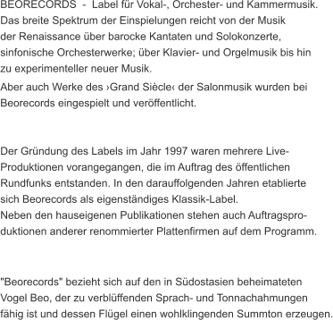 BEORECORDS  -  Label fr Vokal-, Orchester- und Kammermusik. Das breite Spektrum der Einspielungen reicht von der Musik  der Renaissance ber barocke Kantaten und Solokonzerte,  sinfonische Orchesterwerke; ber Klavier- und Orgelmusik bis hin  zu experimenteller neuer Musik.  Aber auch Werke des Grand Sicle der Salonmusik wurden bei  Beorecords eingespielt und verffentlicht.   Der Grndung des Labels im Jahr 1997 waren mehrere Live- Produktionen vorangegangen, die im Auftrag des ffentlichen  Rundfunks entstanden. In den darauffolgenden Jahren etablierte  sich Beorecords als eigenstndiges Klassik-Label. Neben den hauseigenen Publikationen stehen auch Auftragspro- duktionen anderer renommierter Plattenfirmen auf dem Programm.    "Beorecords" bezieht sich auf den in Sdostasien beheimateten  Vogel Beo, der zu verblffenden Sprach- und Tonnachahmungen  fhig ist und dessen Flgel einen wohlklingenden Summton erzeugen.