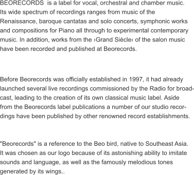 BEORECORDS  is a label for vocal, orchestral and chamber music.  Its wide spectrum of recordings ranges from music of the  Renaissance, baroque cantatas and solo concerts, symphonic works  and compositions for Piano all through to experimental contemporary  music. In addition, works from the Grand Sicle of the salon music  have been recorded and published at Beorecords.   Before Beorecords was officially established in 1997, it had already  launched several live recordings commissioned by the Radio for broad- cast, leading to the creation of its own classical music label. Aside  from the Beorecords label publications a number of our studio recor- dings have been published by other renowned record establishments.   "Beorecords" is a reference to the Beo bird, native to Southeast Asia.  It was chosen as our logo because of its astonishing ability to imitate  sounds and language, as well as the famously melodious tones  generated by its wings..