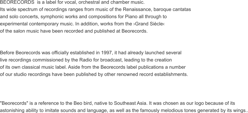 BEORECORDS  is a label for vocal, orchestral and chamber music.  Its wide spectrum of recordings ranges from music of the Renaissance, baroque cantatas  and solo concerts, symphonic works and compositions for Piano all through to  experimental contemporary music. In addition, works from the Grand Sicle  of the salon music have been recorded and published at Beorecords.   Before Beorecords was officially established in 1997, it had already launched several  live recordings commissioned by the Radio for broadcast, leading to the creation  of its own classical music label. Aside from the Beorecords label publications a number  of our studio recordings have been published by other renowned record establishments.    "Beorecords" is a reference to the Beo bird, native to Southeast Asia. It was chosen as our logo because of its  astonishing ability to imitate sounds and language, as well as the famously melodious tones generated by its wings..