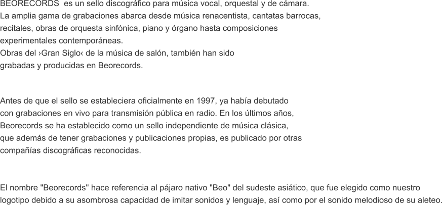 BEORECORDS  es un sello discogrfico para msica vocal, orquestal y de cmara.  La amplia gama de grabaciones abarca desde msica renacentista, cantatas barrocas,  recitales, obras de orquesta sinfnica, piano y rgano hasta composiciones  experimentales contemporneas. Obras del Gran Siglo de la msica de saln, tambin han sido  grabadas y producidas en Beorecords.  Antes de que el sello se estableciera oficialmente en 1997, ya haba debutado  con grabaciones en vivo para transmisin pblica en radio. En los ltimos aos,  Beorecords se ha establecido como un sello independiente de msica clsica,  que adems de tener grabaciones y publicaciones propias, es publicado por otras  compaas discogrficas reconocidas.    El nombre "Beorecords" hace referencia al pjaro nativo "Beo" del sudeste asitico, que fue elegido como nuestro  logotipo debido a su asombrosa capacidad de imitar sonidos y lenguaje, as como por el sonido melodioso de su aleteo.