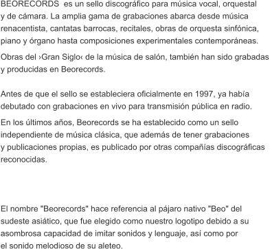 BEORECORDS  es un sello discogrfico para msica vocal, orquestal  y de cmara. La amplia gama de grabaciones abarca desde msica  renacentista, cantatas barrocas, recitales, obras de orquesta sinfnica,  piano y rgano hasta composiciones experimentales contemporneas. Obras del Gran Siglo de la msica de saln, tambin han sido grabadas  y producidas en Beorecords.  Antes de que el sello se estableciera oficialmente en 1997, ya haba  debutado con grabaciones en vivo para transmisin pblica en radio.  En los ltimos aos, Beorecords se ha establecido como un sello  independiente de msica clsica, que adems de tener grabaciones  y publicaciones propias, es publicado por otras compaas discogrficas  reconocidas.     El nombre "Beorecords" hace referencia al pjaro nativo "Beo" del  sudeste asitico, que fue elegido como nuestro logotipo debido a su  asombrosa capacidad de imitar sonidos y lenguaje, as como por  el sonido melodioso de su aleteo.