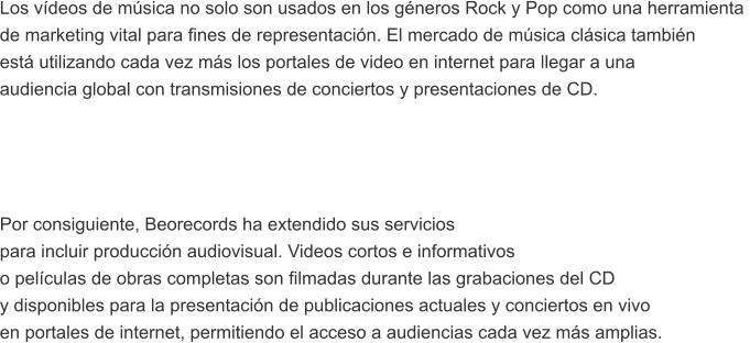 Los vdeos de msica no solo son usados en los gneros Rock y Pop como una herramienta  de marketing vital para fines de representacin. El mercado de msica clsica tambin est utilizando cada vez ms los portales de video en internet para llegar a una  audiencia global con transmisiones de conciertos y presentaciones de CD.     Por consiguiente, Beorecords ha extendido sus servicios  para incluir produccin audiovisual. Videos cortos e informativos  o pelculas de obras completas son filmadas durante las grabaciones del CD  y disponibles para la presentacin de publicaciones actuales y conciertos en vivo  en portales de internet, permitiendo el acceso a audiencias cada vez ms amplias.