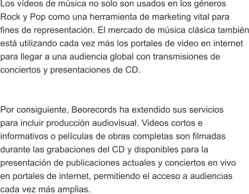 Los vdeos de msica no solo son usados en los gneros  Rock y Pop como una herramienta de marketing vital para  fines de representacin. El mercado de msica clsica tambin est utilizando cada vez ms los portales de video en internet  para llegar a una audiencia global con transmisiones de  conciertos y presentaciones de CD.   Por consiguiente, Beorecords ha extendido sus servicios  para incluir produccin audiovisual. Videos cortos e  informativos o pelculas de obras completas son filmadas  durante las grabaciones del CD y disponibles para la  presentacin de publicaciones actuales y conciertos en vivo  en portales de internet, permitiendo el acceso a audiencias  cada vez ms amplias.